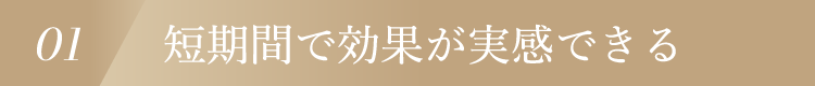 01 短期間で効果が実感できる